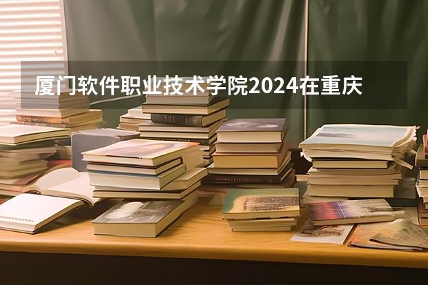 厦门软件职业技术学院2024在重庆招生计划