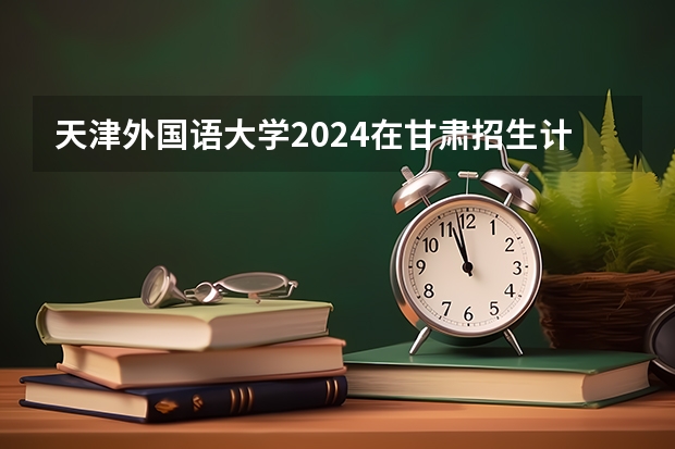 天津外国语大学2024在甘肃招生计划