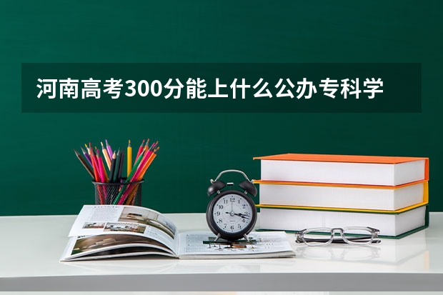 河南高考300分能上什么公办专科学校？